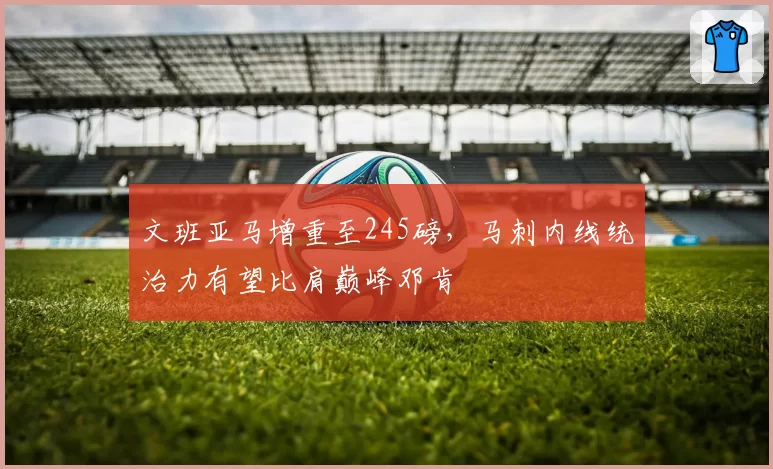 文班亚马增重至245磅，马刺内线统治力有望比肩巅峰邓肯