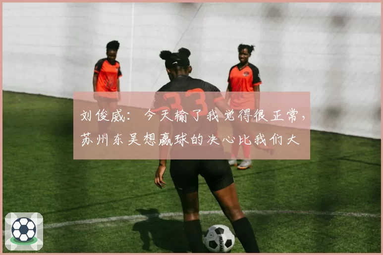 刘俊威：今天输了我觉得很正常，苏州东吴想赢球的决心比我们大