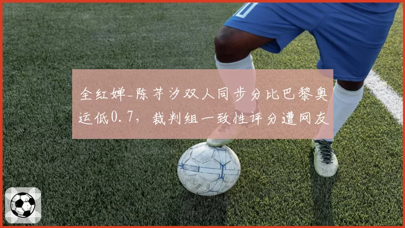 全红婵_陈芋汐双人同步分比巴黎奥运低0.7，裁判组一致性评分遭网友炮轰