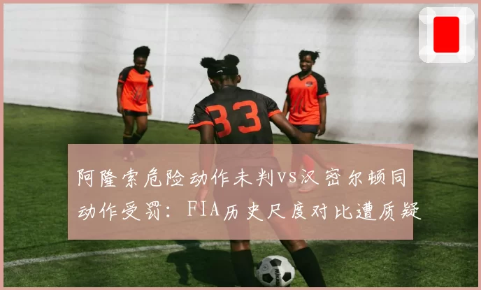 阿隆索危险动作未判vs汉密尔顿同动作受罚：FIA历史尺度对比遭质疑