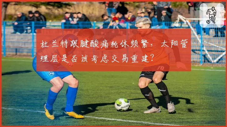 杜兰特跟腱酸痛轮休频繁,太阳管理层是否该考虑交易重建?