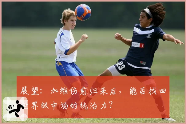 展望：加维伤愈归来后，能否找回世界级中场的统治力？