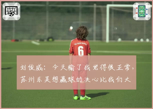 刘俊威：今天输了我觉得很正常，苏州东吴想赢球的决心比我们大