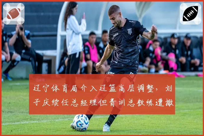 辽宁体育局介入辽篮高层调整，刘子庆续任总经理但青训总教练遭撤换