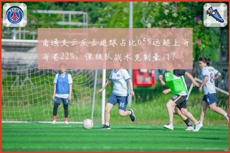 南通支云反击进球占比65%远超上海海港22%,保级队战术克制豪门?